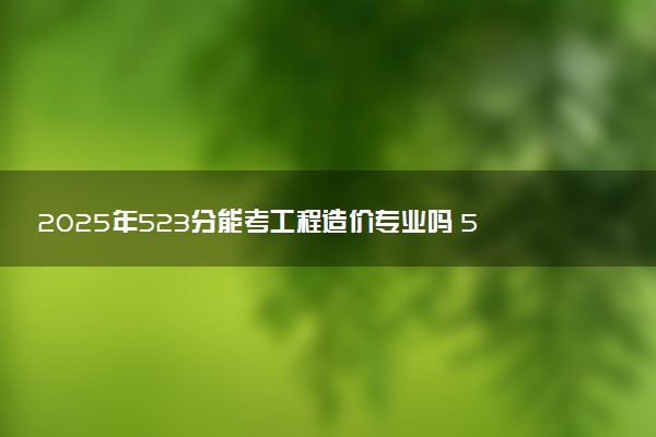 2025年523分能考工程造价专业吗 523分工程造价专业大学推荐