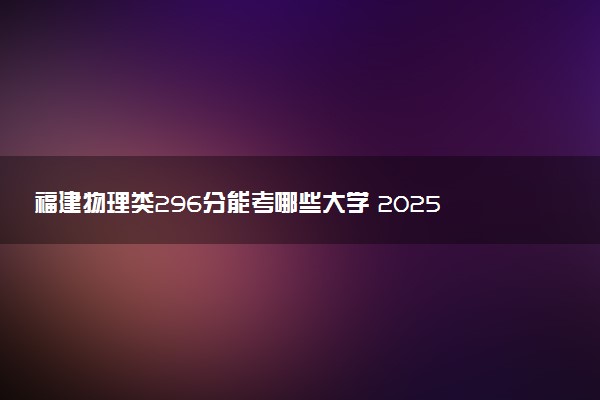 福建物理类296分能考哪些大学 2025考生稳上的大学名单