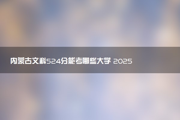 内蒙古文科524分能考哪些大学 2025考生稳上的大学名单