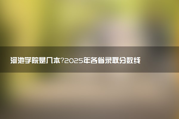 河池学院是几本？2025年各省录取分数线预测及报考建议