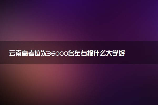 云南高考位次36000名左右报什么大学好（2025年参考）