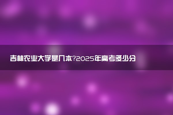 吉林农业大学是几本？2025年高考多少分能上及报考建议