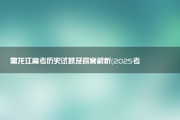 黑龙江高考历史试题及答案解析（2025考后更新）