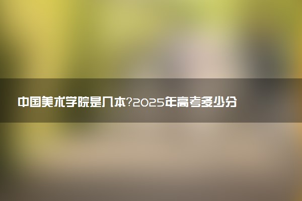 中国美术学院是几本？2025年高考多少分能上及报考建议