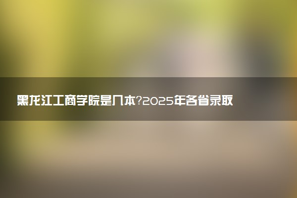 黑龙江工商学院是几本？2025年各省录取分数线预测及报考建议