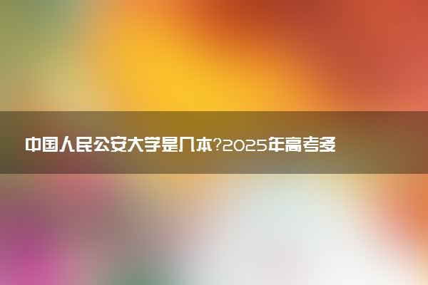 中国人民公安大学是几本？2025年高考多少分能上及报考建议