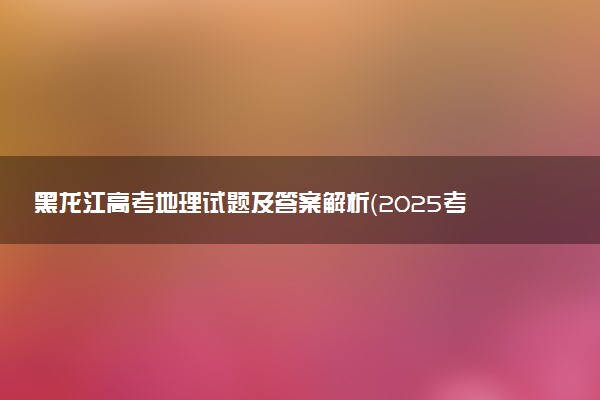 黑龙江高考地理试题及答案解析（2025考后更新）