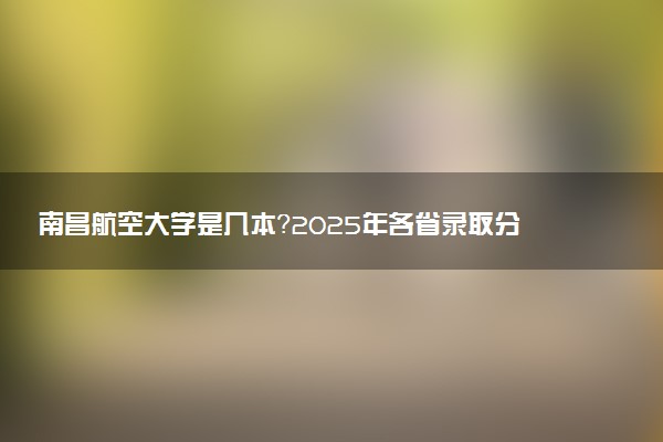 南昌航空大学是几本？2025年各省录取分数线预测及报考建议