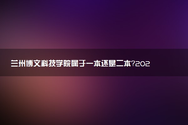 兰州博文科技学院属于一本还是二本？2025年报考建议及分数线预测