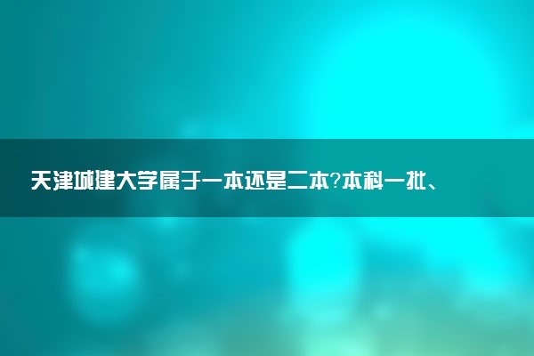 天津城建大学属于一本还是二本？本科一批、二批的区别及报考建议