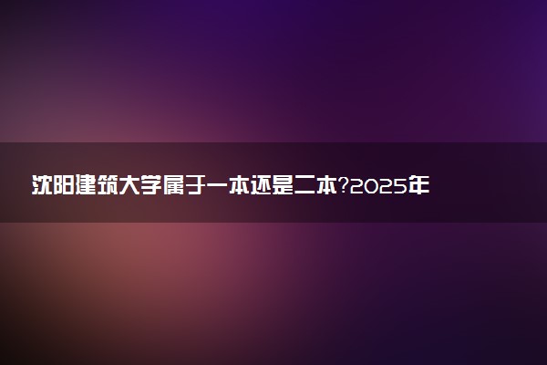 沈阳建筑大学属于一本还是二本？2025年报考建议及分数线预测