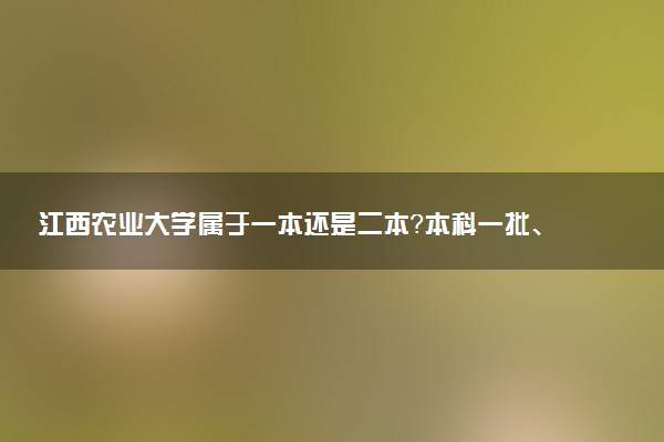 江西农业大学属于一本还是二本？本科一批、二批的区别及报考建议