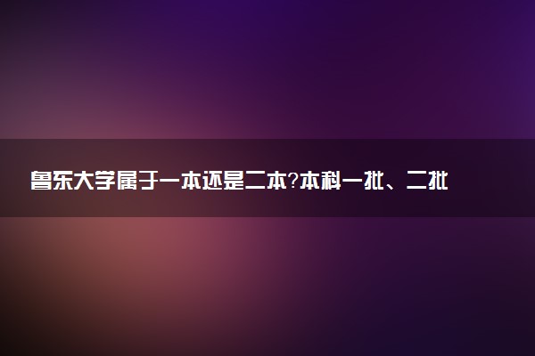 鲁东大学属于一本还是二本？本科一批、二批的区别及报考建议