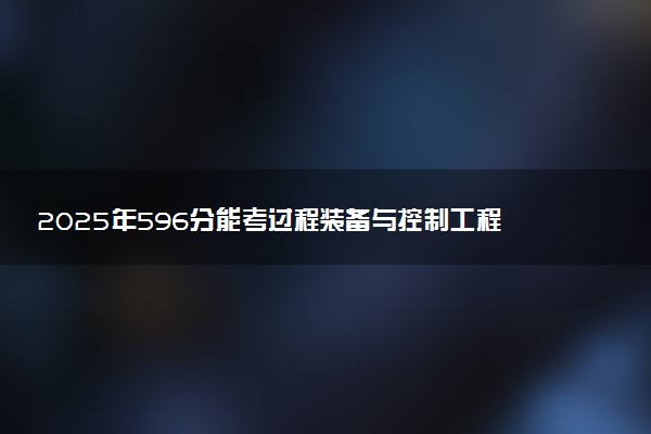 2025年596分能考过程装备与控制工程专业吗 596分过程装备与控制工程专业大学推荐