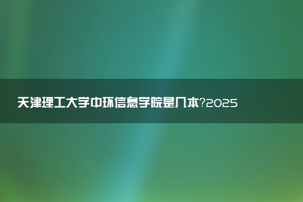 天津理工大学中环信息学院是几本？2025年高考多少分能上及报考建议