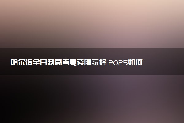 哈尔滨全日制高考复读哪家好 2025如何选择复读机构