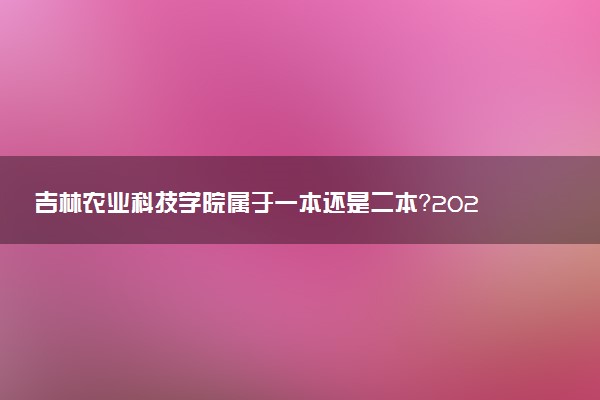 吉林农业科技学院属于一本还是二本？2025年报考建议及分数线预测