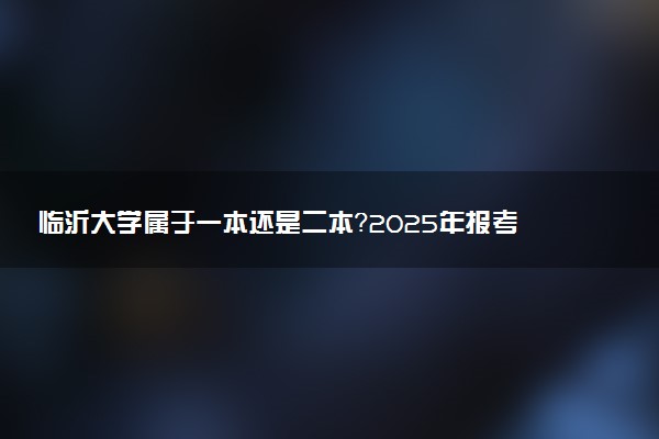 临沂大学属于一本还是二本？2025年报考建议及分数线预测