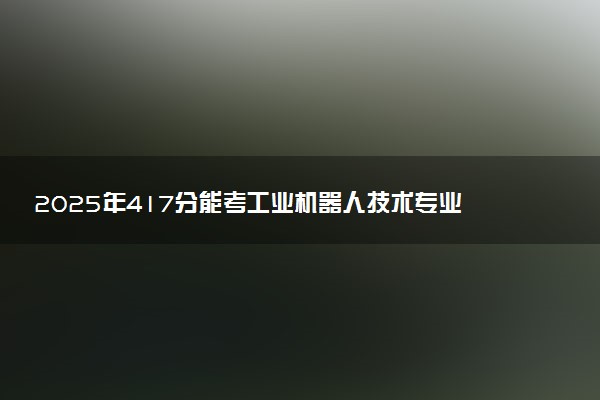 2025年417分能考工业机器人技术专业吗 417分工业机器人技术专业大学推荐