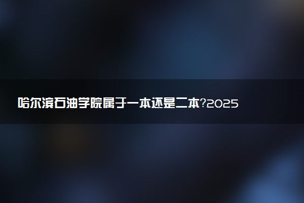 哈尔滨石油学院属于一本还是二本？2025年报考建议及分数线预测