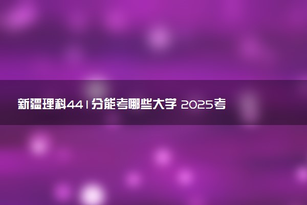 新疆理科441分能考哪些大学 2025考生稳上的大学名单