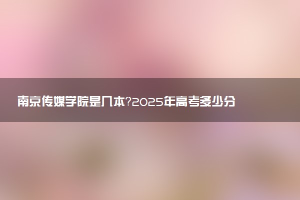 南京传媒学院是几本？2025年高考多少分能上及报考建议