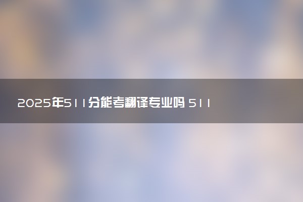 2025年511分能考翻译专业吗 511分翻译专业大学推荐