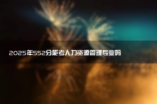 2025年552分能考人力资源管理专业吗 552分人力资源管理专业大学推荐