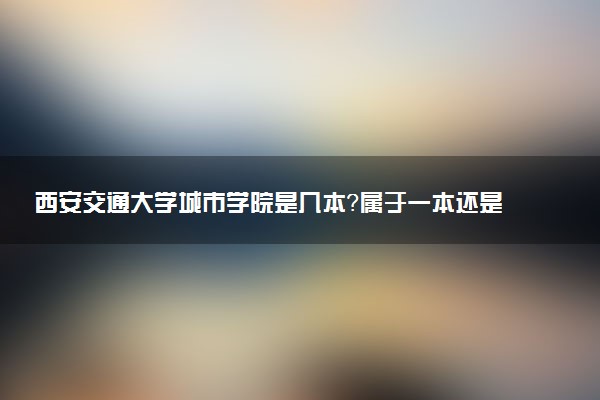 西安交通大学城市学院是几本？属于一本还是二本？2025年分数线预测及报考建议