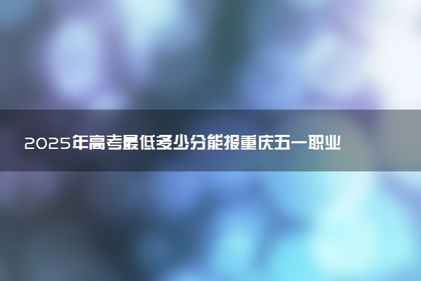 2025年高考最低多少分能报重庆五一职业技术学院？附重庆五一职业技术学院历年录取分数线及位次