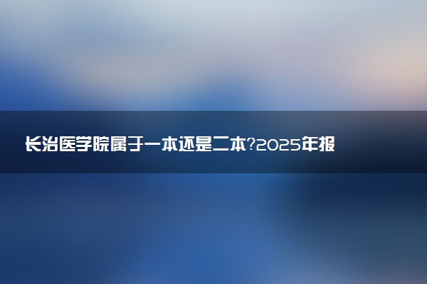 长治医学院属于一本还是二本？2025年报考建议及分数线预测