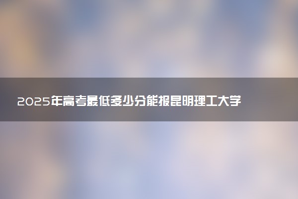 2025年高考最低多少分能报昆明理工大学津桥学院？附昆明理工大学津桥学院历年录取分数线及位次
