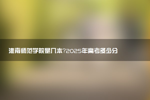 淮南师范学院是几本？2025年高考多少分能上及报考建议