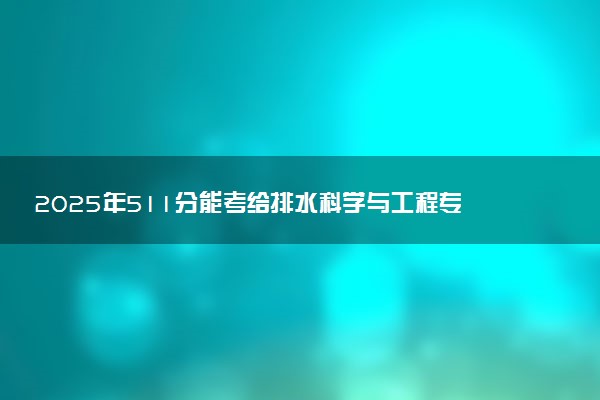 2025年511分能考给排水科学与工程专业吗 511分给排水科学与工程专业大学推荐