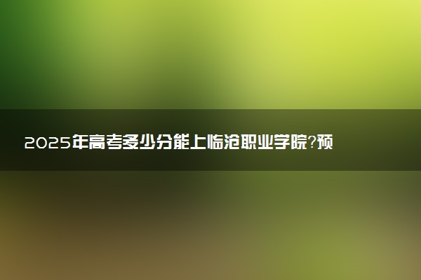 2025年高考多少分能上临沧职业学院？预测各省份录取分数线（附2024年数据及报考指南）