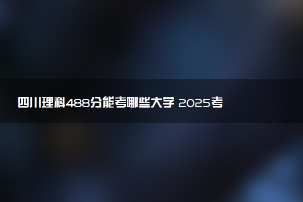 四川理科488分能考哪些大学 2025考生稳上的大学名单
