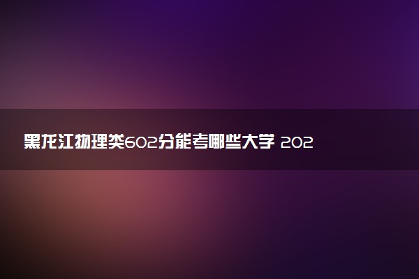 黑龙江物理类602分能考哪些大学 2025考生稳上的大学名单