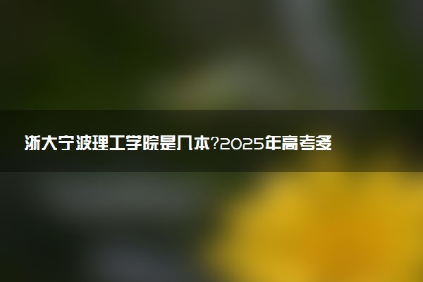 浙大宁波理工学院是几本？2025年高考多少分能上及报考建议