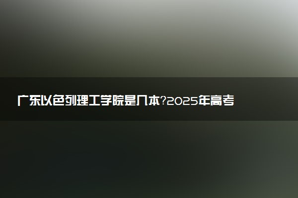 广东以色列理工学院是几本？2025年高考多少分能上及报考建议