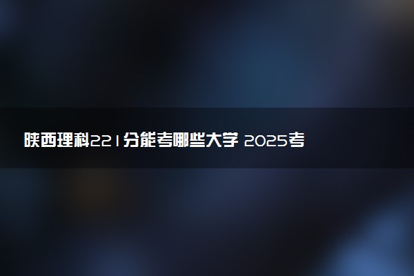陕西理科221分能考哪些大学 2025考生稳上的大学名单