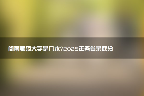 闽南师范大学是几本？2025年各省录取分数线预测及报考建议