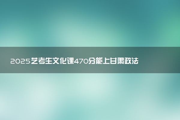 2025艺考生文化课470分能上甘肃政法大学吗