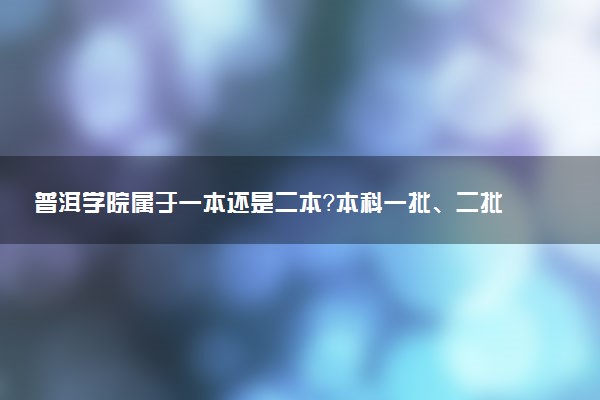 普洱学院属于一本还是二本？本科一批、二批的区别及报考建议