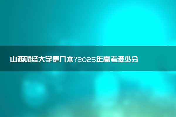 山西财经大学是几本？2025年高考多少分能上及报考建议