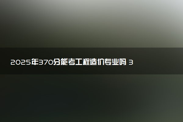 2025年370分能考工程造价专业吗 370分工程造价专业大学推荐