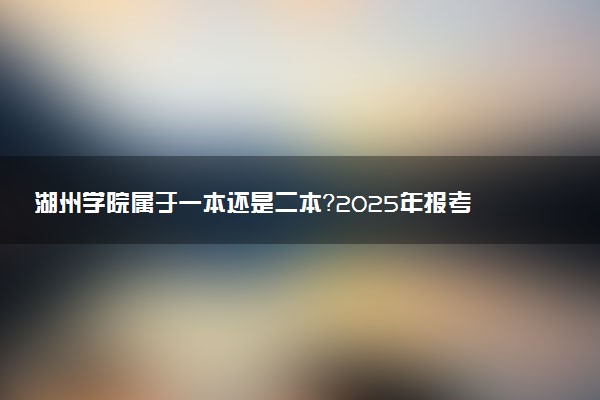 湖州学院属于一本还是二本？2025年报考建议及分数线预测