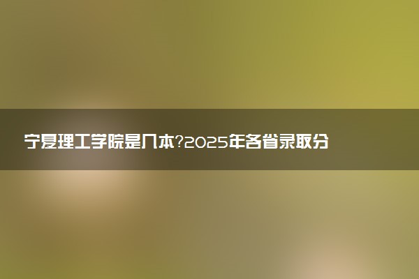 宁夏理工学院是几本？2025年各省录取分数线预测及报考建议