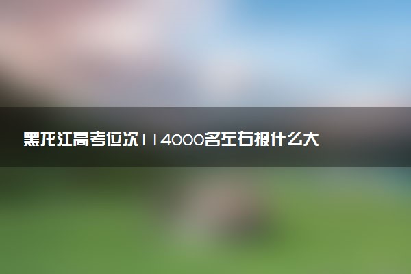 黑龙江高考位次114000名左右报什么大学好（2025年参考）