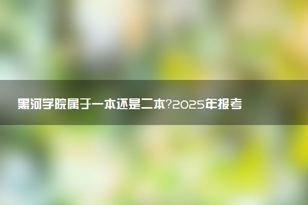 黑河学院属于一本还是二本？2025年报考建议及分数线预测