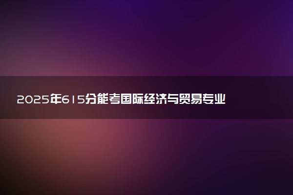 2025年615分能考国际经济与贸易专业吗 615分国际经济与贸易专业大学推荐